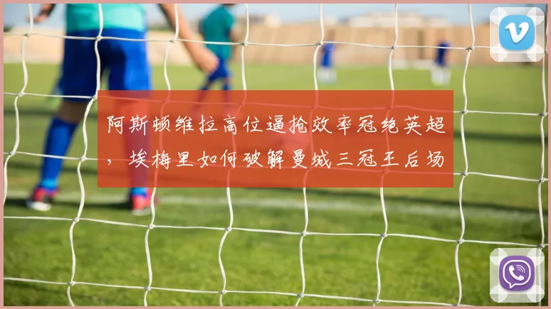 阿斯顿维拉高位逼抢效率冠绝英超，埃梅里如何破解曼城三冠王后场出球体系