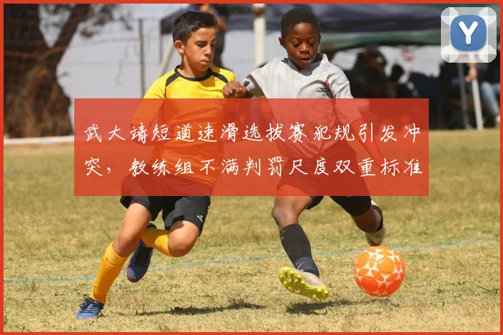 武大靖短道速滑选拔赛犯规引发冲突,教练组不满判罚尺度双重标准