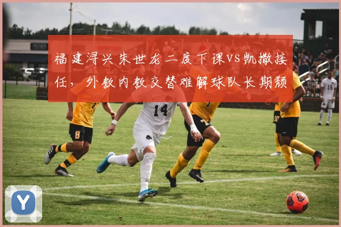 福建浔兴朱世龙二度下课vs凯撒接任，外教内教交替难解球队长期颓势