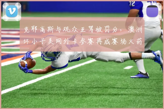 克耶高斯与观众互骂被罚分,澳洲坏小子美网外卡参赛再成赛场火药桶