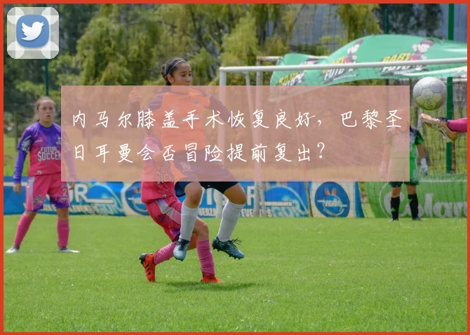 内马尔膝盖手术恢复良好，巴黎圣日耳曼会否冒险提前复出？