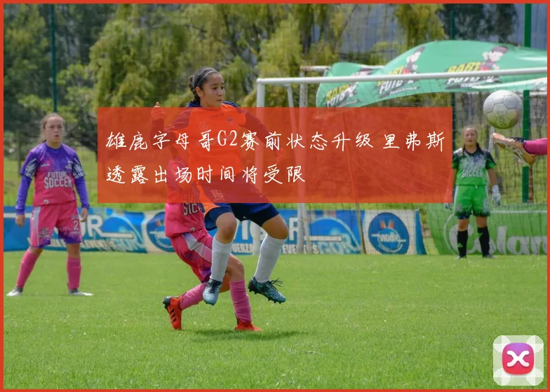 雄鹿字母哥G2赛前状态升级 里弗斯透露出场时间将受限