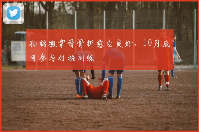 孙铭徽掌骨骨折愈合良好,10月底可参与对抗训练