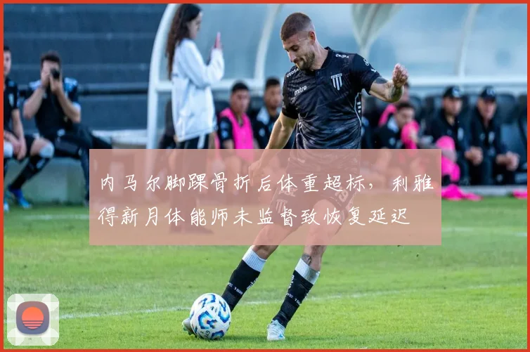 内马尔脚踝骨折后体重超标，利雅得新月体能师未监督致恢复延迟