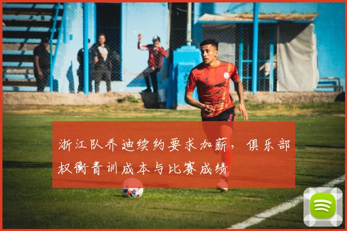 浙江队乔迪续约要求加薪，俱乐部权衡青训成本与比赛成绩